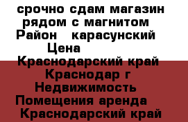 срочно сдам магазин рядом с магнитом › Район ­ карасунский › Цена ­ 35 000 - Краснодарский край, Краснодар г. Недвижимость » Помещения аренда   . Краснодарский край